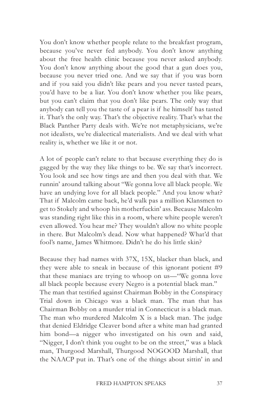You don’t know whether people relate to the breakfast program, because you’ve never fed anybody. You don’t know anything about the free health clinic because you never asked anybody. You don’t know anything about the good that a gun does you, because you never tried one. And we say that if you was born and if you said you didn’t like pears and you never tasted pears, you’d have to be a liar. You don’t know whether you like pears, but you can’t claim that you don’t like pears. The only way that anybody can tell you the taste of a pear s if he himself has tasted it That’s the only way. That’s the objective reality. That’s what the Black Panther Party deals with. We’re not metaphysicians, we’re not idealists, we’re dialectical materialists. And we deal with what reality is, whether we like it or not  Alot of people can’t relate 1o that because everything they do is agged by the way they like things to be. We say thats incorrect, You look and see how tings ate and then you deal with that. We runnin’ around talking about “We gonna love all black people. We have an undying love for all black people.” And you know what? That if Malcolm came back, he’d walk pas a million Klansmen to et to Stokely and whoop his motherfuckin’ ass. Because Malcolm was standing right like this in a room, where white people weren’t even allowed. You hear me? They wouldn’t allow no white people in there. But Malcolm’s dead. Now what happened? What’d that fool’s name, James Whitmore. Didn’t he do his little skin?  Because they had names with 37X, 15X, blacker than black, and they were able to sneak in because of this ignorant potient #0 that these maniacs are trying to whoop on us—“We gonna love all black people because every Negro is a potential black man.”  The man that testified against Chairman Bobby in the Conspiracy Trial down in Chicago was a black man. The man that has Chairman Bobby on a murder trial in Connecticut is a black man. The man who murdered Malcolm X is a black man. The judge that denied Eldridge Cleaver bond after a white man had granted him bond—a nigger who investigated on his own and said, “Nigger, I don’t think you ought to be on the street,” was a black man, Thurgood Marshall, Thusgood NOGOOD Marshall, that the NAACP put in. That’s one of the things about sittin’ in and  FRED HAMPTON SPEAKS 7 